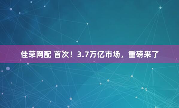 佳荣网配 首次！3.7万亿市场，重磅来了
