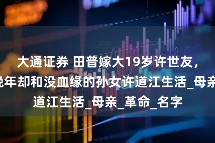 大通证券 田普嫁大19岁许世友，生6儿女，晚年却和没血缘的孙女许道江生活_母亲_革命_名字