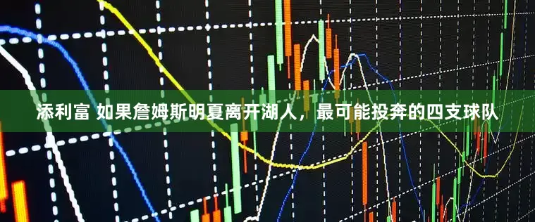添利富 如果詹姆斯明夏离开湖人，最可能投奔的四支球队