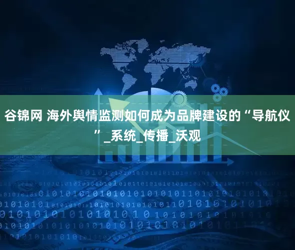 谷锦网 海外舆情监测如何成为品牌建设的“导航仪”_系统_传播_沃观