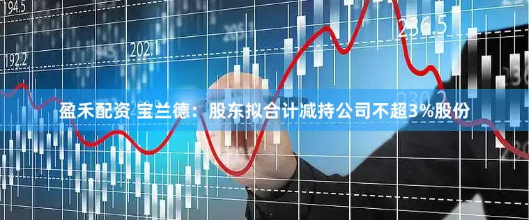 盈禾配资 宝兰德：股东拟合计减持公司不超3%股份