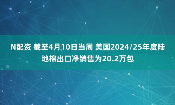 N配资 截至4月10日当周 美国2024/25年度陆地棉出口净销售为20.2万包