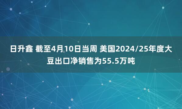 日升鑫 截至4月10日当周 美国2024/25年度大豆出口净销售为55.5万吨