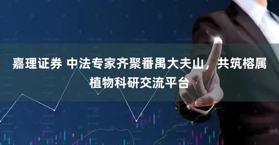 嘉理证券 中法专家齐聚番禺大夫山，共筑榕属植物科研交流平台