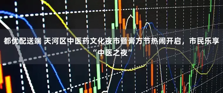 都优配送端 天河区中医药文化夜市暨膏方节热闹开启，市民乐享“中医之夜”