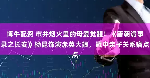 博牛配资 市井烟火里的母爱觉醒！《唐朝诡事录之长安》杨昆饰演赤英大娘，戳中亲子关系痛点